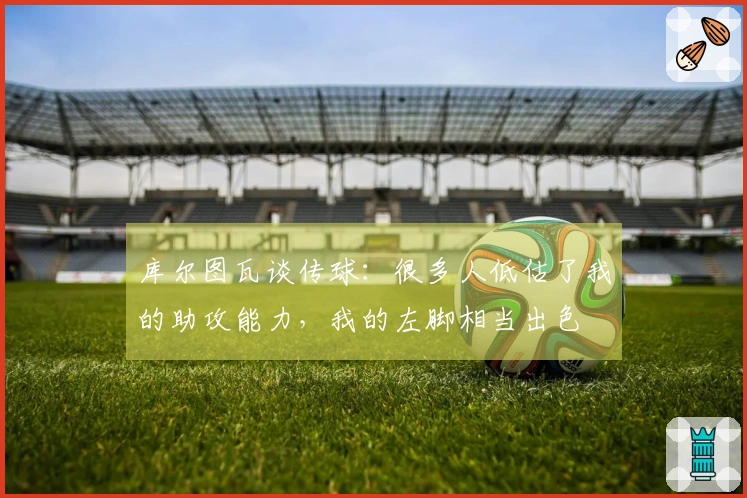 库尔图瓦谈传球：很多人低估了我的助攻能力，我的左脚相当出色