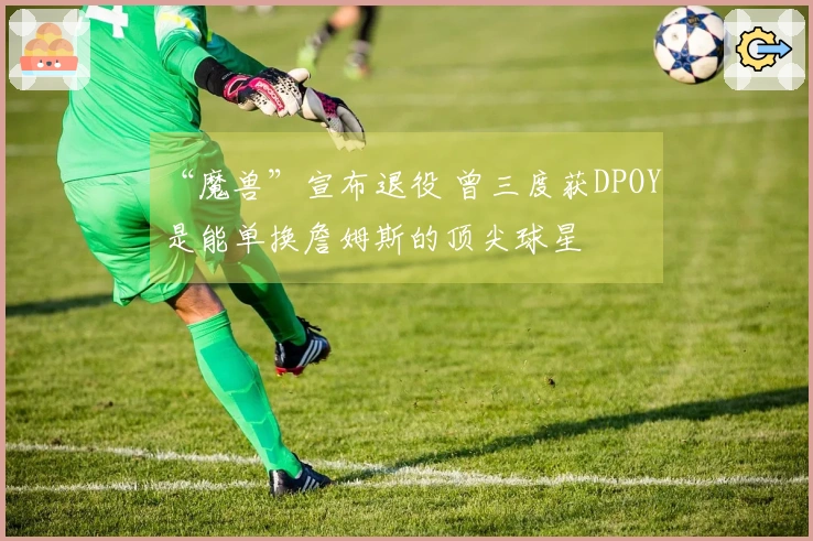 “魔兽”宣布退役 曾三度获DPOY 是能单换詹姆斯的顶尖球星