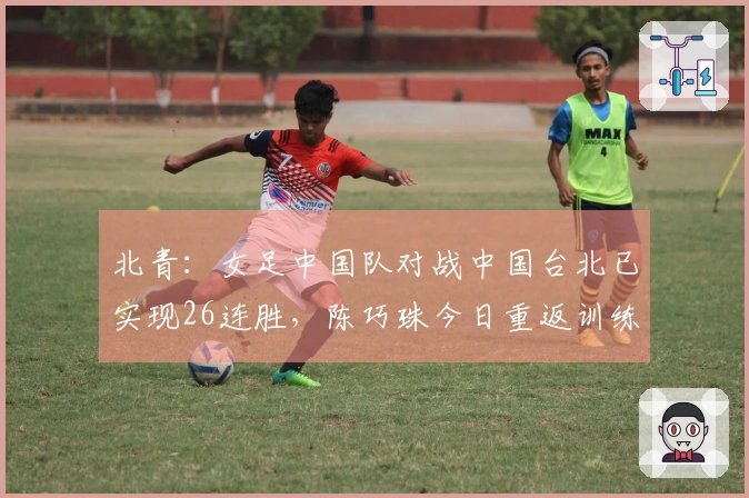 北青：女足中国队对战中国台北已实现26连胜，陈巧珠今日重返训练