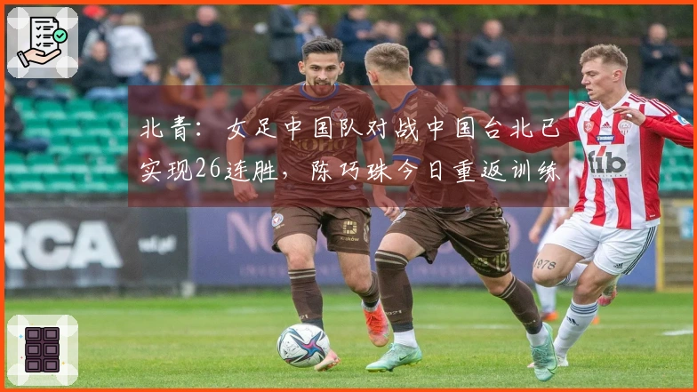 北青：女足中国队对战中国台北已实现26连胜，陈巧珠今日重返训练