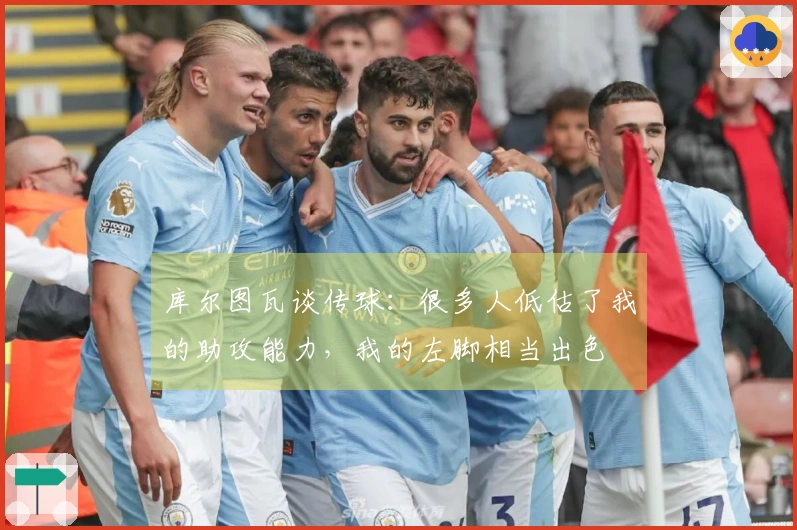 库尔图瓦谈传球：很多人低估了我的助攻能力，我的左脚相当出色