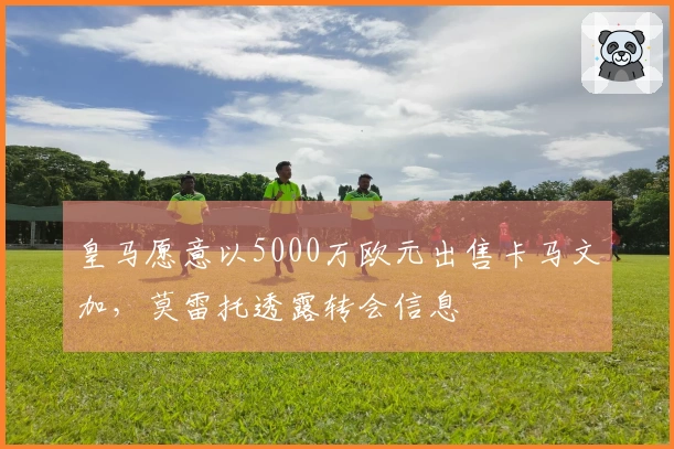 皇马愿意以5000万欧元出售卡马文加，莫雷托透露转会信息