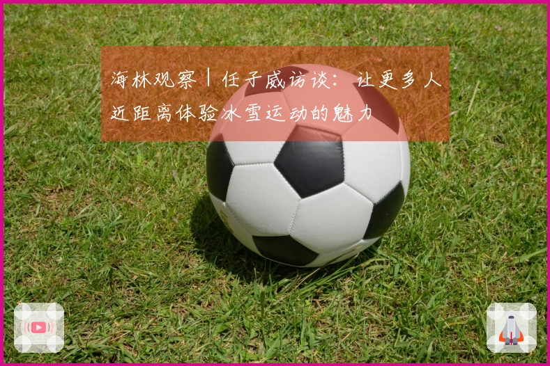 海林观察｜任子威访谈：让更多人近距离体验冰雪运动的魅力