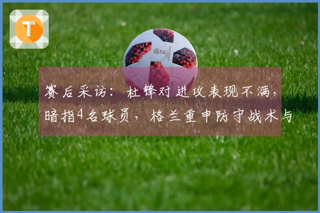 赛后采访：杜锋对进攻表现不满，暗指4名球员，格兰重申防守战术与新援进展