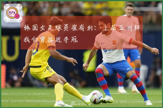 韩国女足球员崔有利：上届亚洲杯我们曾接近夺冠