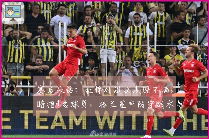 赛后采访：杜锋对进攻表现不满，暗指4名球员，格兰重申防守战术与新援进展