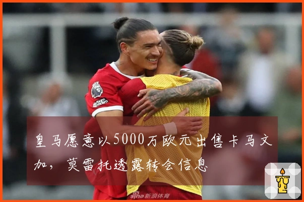 皇马愿意以5000万欧元出售卡马文加，莫雷托透露转会信息