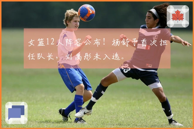 女篮12人阵容公布！杨舒予首次担任队长，刘禹彤未入选。