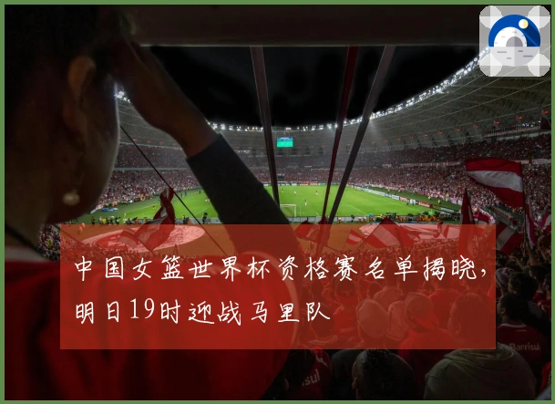 中国女篮世界杯资格赛名单揭晓，明日19时迎战马里队